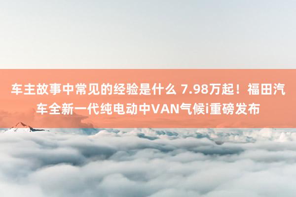 车主故事中常见的经验是什么 7.98万起！福田汽车全新一代纯电动中VAN气候i重磅发布