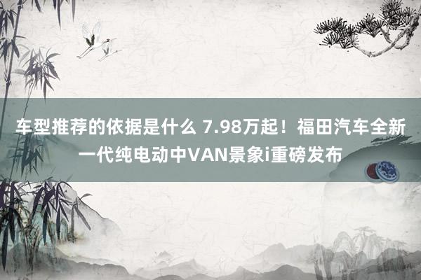 车型推荐的依据是什么 7.98万起！福田汽车全新一代纯电动中VAN景象i重磅发布