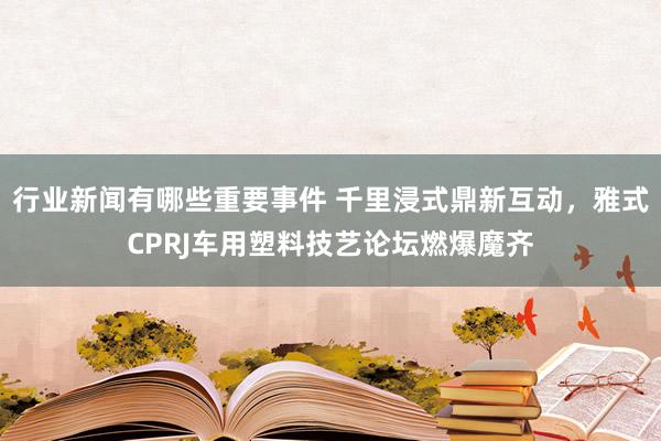 行业新闻有哪些重要事件 千里浸式鼎新互动，雅式CPRJ车用塑料技艺论坛燃爆魔齐