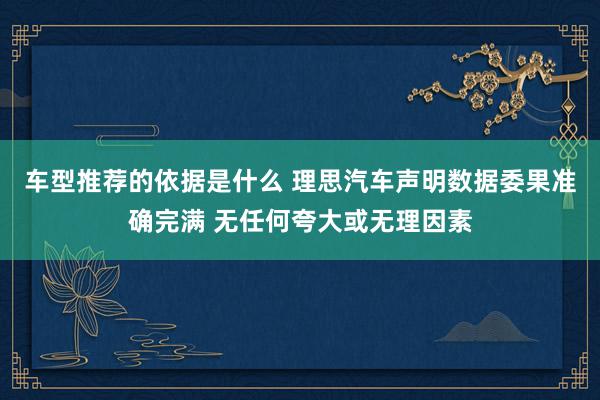 车型推荐的依据是什么 理思汽车声明数据委果准确完满 无任何夸大或无理因素