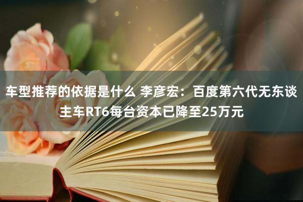 车型推荐的依据是什么 李彦宏：百度第六代无东谈主车RT6每台资本已降至25万元