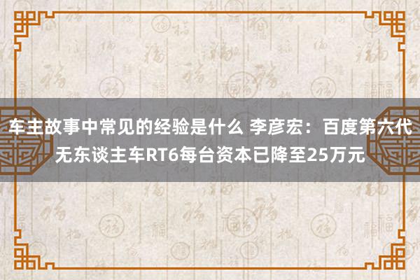 车主故事中常见的经验是什么 李彦宏：百度第六代无东谈主车RT6每台资本已降至25万元