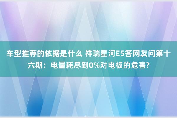 车型推荐的依据是什么 祥瑞星河E5答网友问第十六期：电量耗尽到0%对电板的危害?