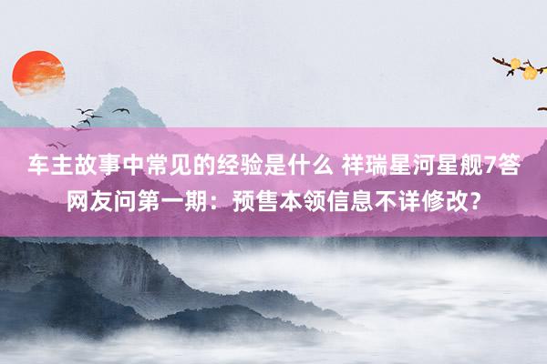 车主故事中常见的经验是什么 祥瑞星河星舰7答网友问第一期：预售本领信息不详修改？