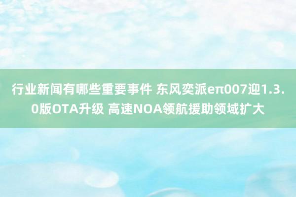 行业新闻有哪些重要事件 东风奕派eπ007迎1.3.0版OTA升级 高速NOA领航援助领域扩大