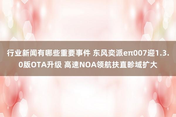 行业新闻有哪些重要事件 东风奕派eπ007迎1.3.0版OTA升级 高速NOA领航扶直畛域扩大