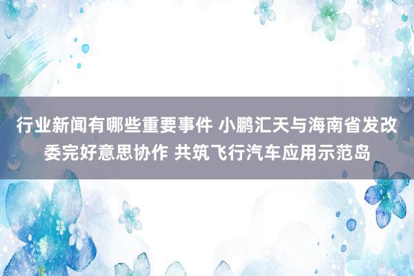 行业新闻有哪些重要事件 小鹏汇天与海南省发改委完好意思协作 共筑飞行汽车应用示范岛