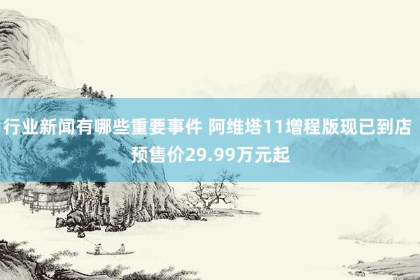 行业新闻有哪些重要事件 阿维塔11增程版现已到店 预售价29.99万元起