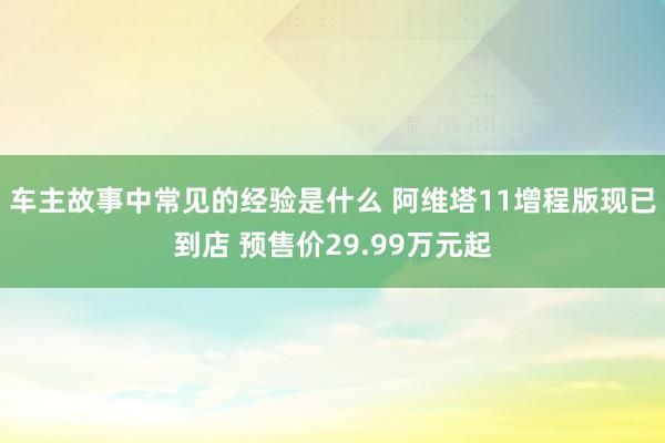 车主故事中常见的经验是什么 阿维塔11增程版现已到店 预售价29.99万元起