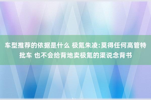 车型推荐的依据是什么 极氪朱凌:莫得任何高管特批车 也不会给背地卖极氪的渠说念背书