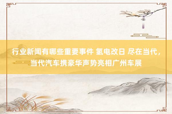 行业新闻有哪些重要事件 氢电改日 尽在当代，当代汽车携豪华声势亮相广州车展