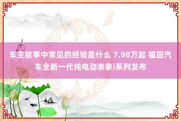 车主故事中常见的经验是什么 7.98万起 福田汽车全新一代纯电动表象i系列发布