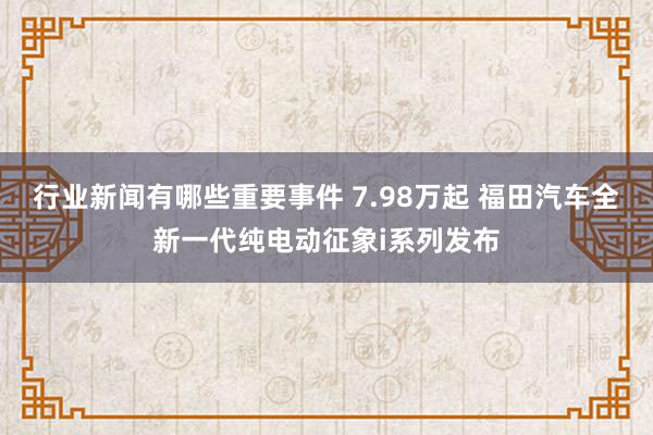 行业新闻有哪些重要事件 7.98万起 福田汽车全新一代纯电动征象i系列发布