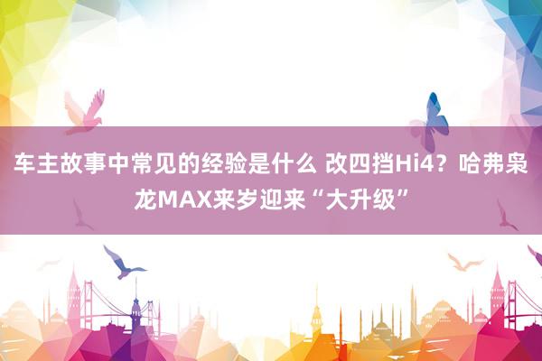 车主故事中常见的经验是什么 改四挡Hi4？哈弗枭龙MAX来岁迎来“大升级”