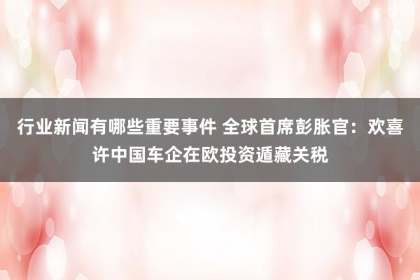 行业新闻有哪些重要事件 全球首席彭胀官：欢喜许中国车企在欧投资遁藏关税