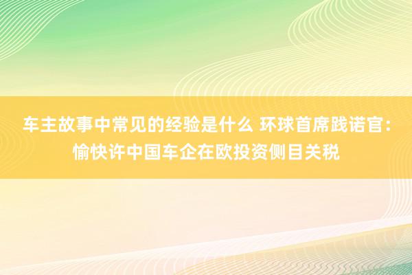 车主故事中常见的经验是什么 环球首席践诺官：愉快许中国车企在欧投资侧目关税