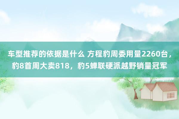 车型推荐的依据是什么 方程豹周委用量2260台，豹8首周大卖818，豹5蝉联硬派越野销量冠军