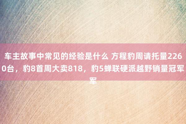 车主故事中常见的经验是什么 方程豹周请托量2260台，豹8首周大卖818，豹5蝉联硬派越野销量冠军