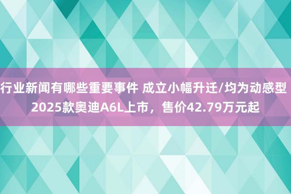 行业新闻有哪些重要事件 成立小幅升迁/均为动感型 2025款奥迪A6L上市，售价42.79万元起