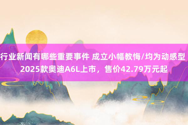 行业新闻有哪些重要事件 成立小幅教悔/均为动感型 2025款奥迪A6L上市，售价42.79万元起