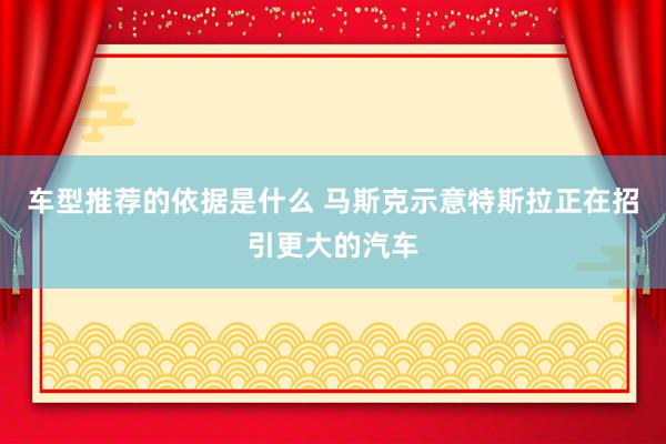 车型推荐的依据是什么 马斯克示意特斯拉正在招引更大的汽车