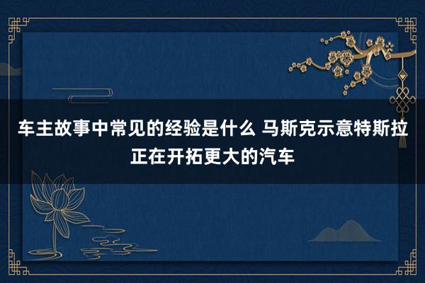 车主故事中常见的经验是什么 马斯克示意特斯拉正在开拓更大的汽车