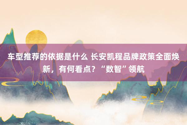 车型推荐的依据是什么 长安凯程品牌政策全面焕新，有何看点？“数智”领航