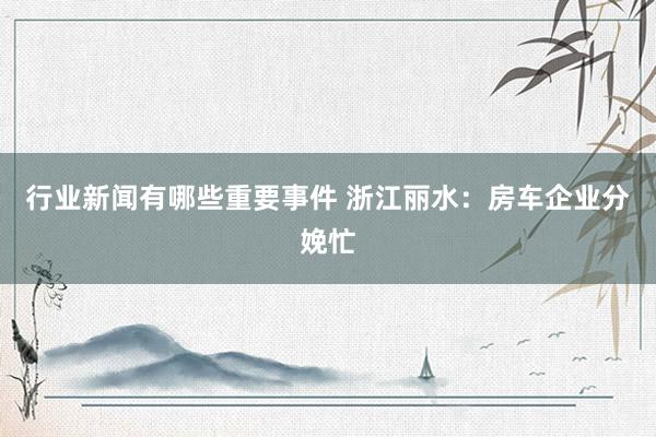 行业新闻有哪些重要事件 浙江丽水：房车企业分娩忙