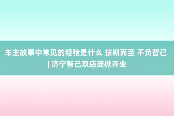 车主故事中常见的经验是什么 按期而至 不负智己 | 济宁智己双店庞掀开业