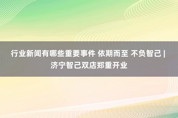 行业新闻有哪些重要事件 依期而至 不负智己 | 济宁智己双店郑重开业