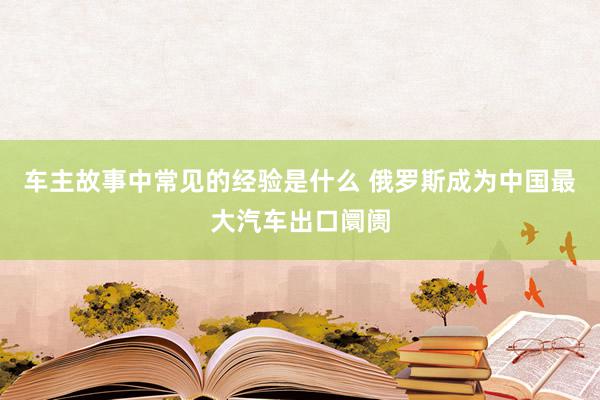 车主故事中常见的经验是什么 俄罗斯成为中国最大汽车出口阛阓